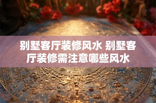 别墅客厅装修风水 别墅客厅装修需注意哪些风水