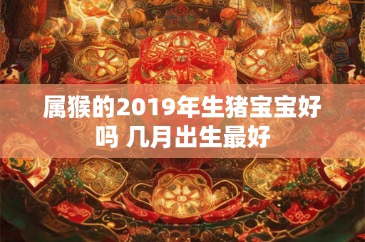 属猴的2019年生猪宝宝好吗 几月出生最好 属猴的2019年生猪宝宝好吗 几月出生最好