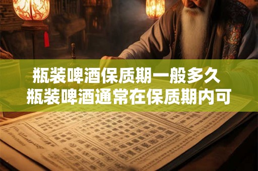 瓶装啤酒保质期一般多久 瓶装啤酒通常在保质期内可以饮用多久