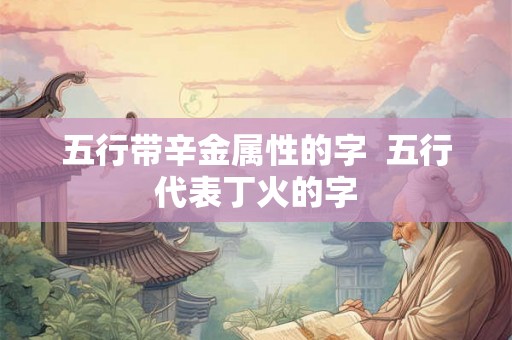 五行带辛金属性的字  五行代表丁火的字