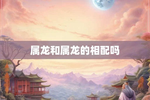 属龙和属龙的相配吗 属龙和属龙的相配吗