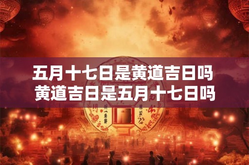 五月十七日是黄道吉日吗 黄道吉日是五月十七日吗