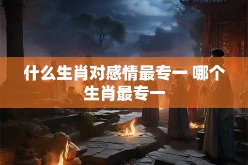 什么生肖对感情最专一 哪个生肖最专一 什么生肖对感情最专一 哪个生肖最专一