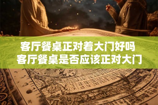 客厅餐桌正对着大门好吗 客厅餐桌是否应该正对大门