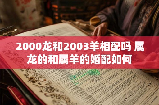 2000龙和2003羊相配吗 属龙的和属羊的婚配如何 2000龙和2003羊相配吗 属龙的和属羊的婚配如何