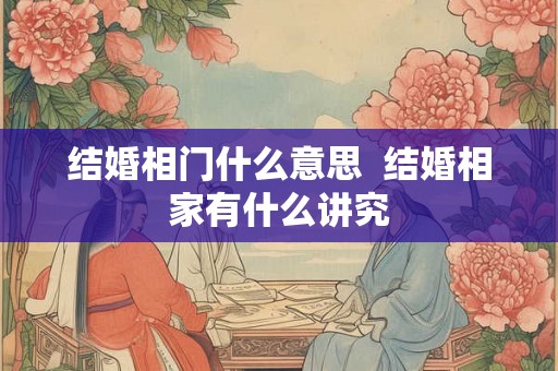 结婚相门什么意思 结婚相家有什么讲究 结婚相门什么意思 结婚相家有什么讲究