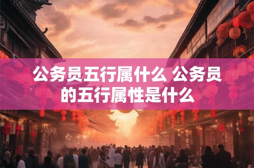 公务员五行属什么 公务员的五行属性是什么 公务员五行属什么 公务员的五行属性是什么