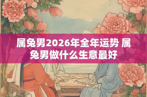 属兔男2026年全年运势 属兔男做什么生意最好