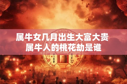 属牛女几月出生大富大贵 属牛人的桃花劫是谁 属牛女几月出生大富大贵 属牛人的桃花劫是谁