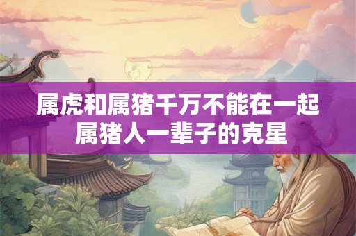 属虎和属猪千万不能在一起 属猪人一辈子的克星 属虎和属猪千万不能在一起 属猪人一辈子的克星