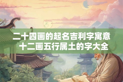二十四画的起名吉利字寓意 十二画五行属土的字大全 二十四画的起名吉利字寓意 十二画五行属土的字大全