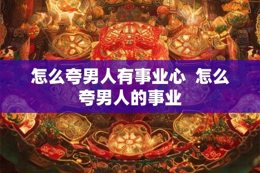 怎么夸男人有事业心  怎么夸男人的事业