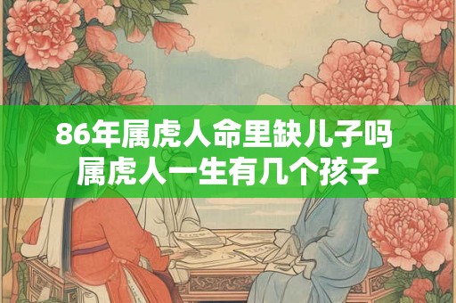 86年属虎人命里缺儿子吗 属虎人一生有几个孩子 86年属虎人命里缺儿子吗 属虎人一生有几个孩子