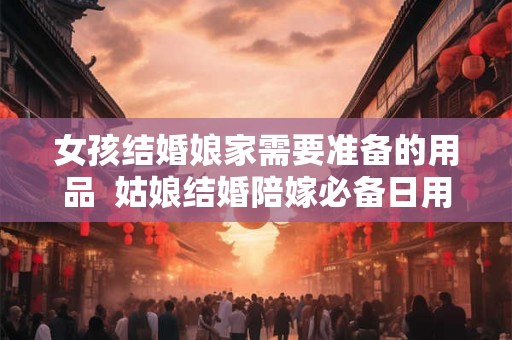 女孩结婚娘家需要准备的用品 姑娘结婚陪嫁必备日用品 女孩结婚娘家需要准备的用品 姑娘结婚陪嫁必备日用品