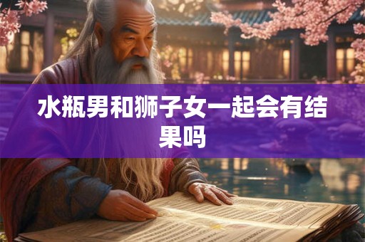水瓶男和狮子女一起会有结果吗 水瓶男和狮子女一起会有结果吗