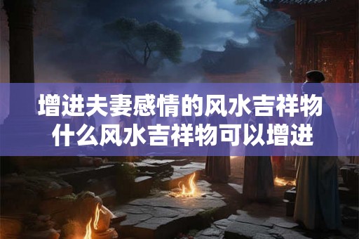 增进夫妻感情的风水吉祥物 什么风水吉祥物可以增进夫妻感情