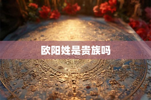 欧阳姓是贵族吗 欧阳姓是贵族吗