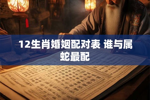 12生肖婚姻配对表 谁与属蛇最配 12生肖婚姻配对表 谁与属蛇最配