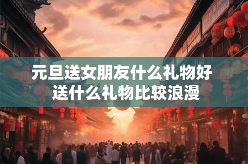 元旦送女朋友什么礼物好 送什么礼物比较浪漫 元旦送女朋友什么礼物好 送什么礼物比较浪漫