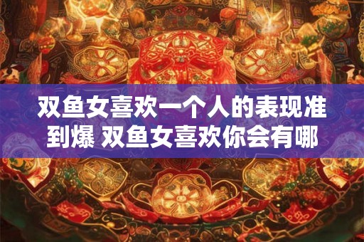 双鱼女喜欢一个人的表现准到爆 双鱼女喜欢你会有哪些表现