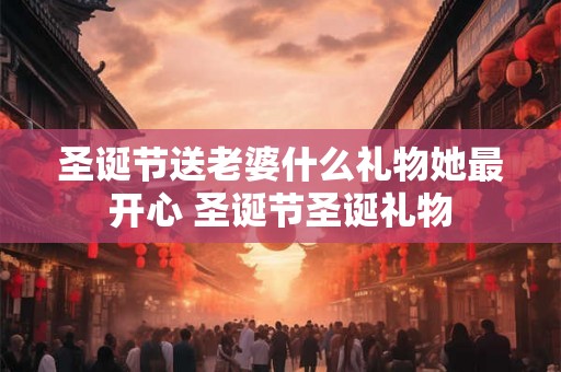 圣诞节送老婆什么礼物她最开心 圣诞节圣诞礼物