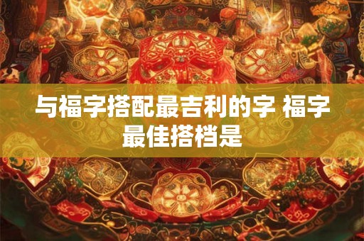 与福字搭配最吉利的字 福字最佳搭档是 与福字搭配最吉利的字 福字最佳搭档是