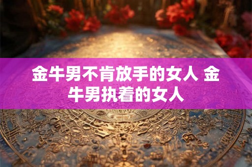 金牛男不肯放手的女人 金牛男执着的女人 金牛男不肯放手的女人 金牛男执着的女人