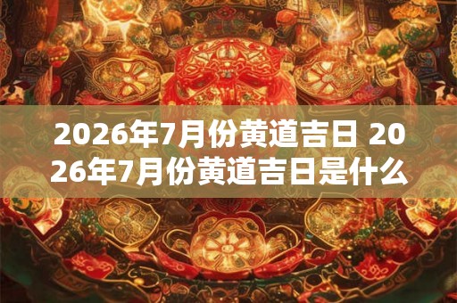 2026年7月份黄道吉日 2026年7月份黄道吉日是什么时候