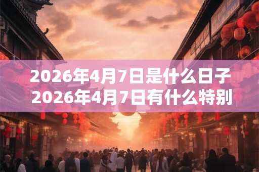 2026年4月7日是什么日子 2026年4月7日有什么特别的 2026年4月7日是什么日子 2026年4月7日有什么特别的