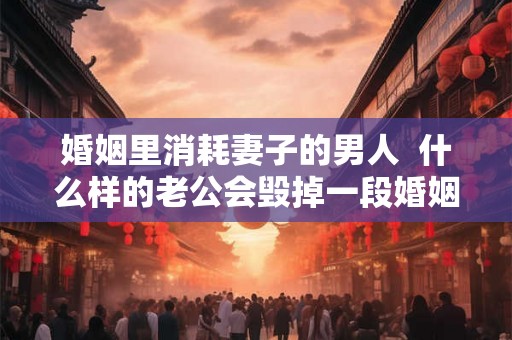 婚姻里消耗妻子的男人  什么样的老公会毁掉一段婚姻