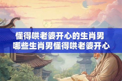 懂得哄老婆开心的生肖男 哪些生肖男懂得哄老婆开心