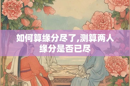 如何算缘分尽了,测算两人缘分是否已尽