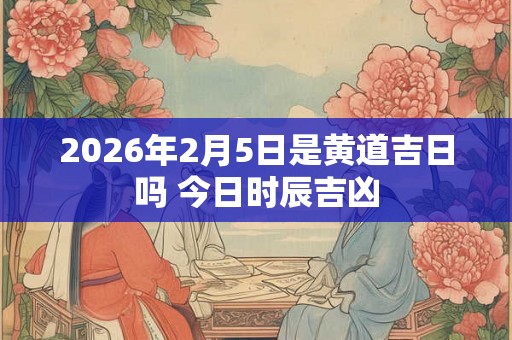 2026年2月5日是黄道吉日吗 今日时辰吉凶