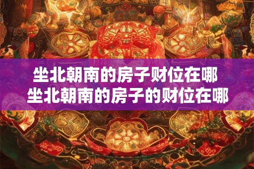 坐北朝南的房子财位在哪 坐北朝南的房子的财位在哪