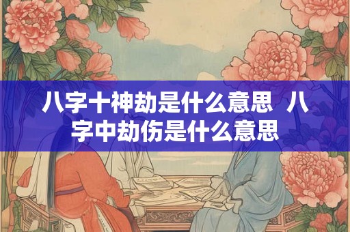 八字十神劫是什么意思 八字中劫伤是什么意思 八字十神劫是什么意思 八字中劫伤是什么意思