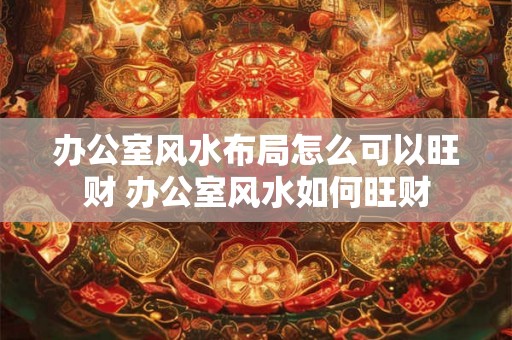 办公室风水布局怎么可以旺财 办公室风水如何旺财