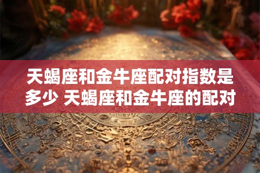 天蝎座和金牛座配对指数是多少 天蝎座和金牛座的配对指数是多少是否适合相互搭配