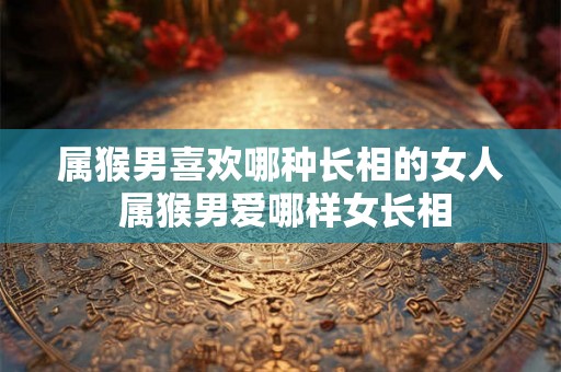 属猴男喜欢哪种长相的女人 属猴男爱哪样女长相