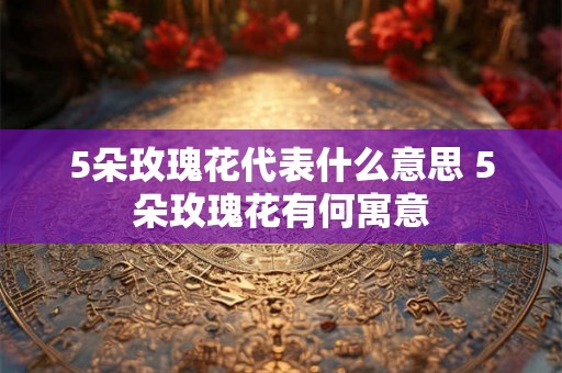 5朵玫瑰花代表什么意思 5朵玫瑰花有何寓意