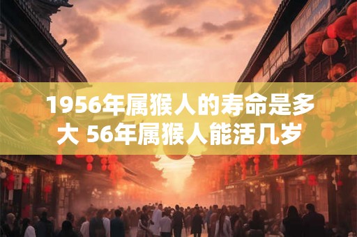 1956年属猴人的寿命是多大 56年属猴人能活几岁 1956年属猴人的寿命是多大 56年属猴人能活几岁