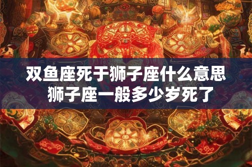 双鱼座死于狮子座什么意思  狮子座一般多少岁死了