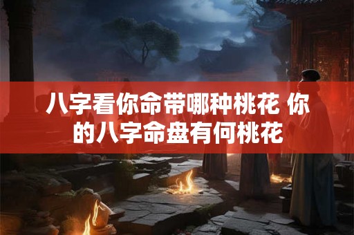 八字看你命带哪种桃花 你的八字命盘有何桃花