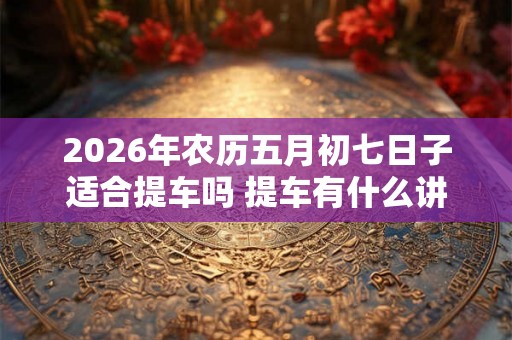 2026年农历五月初七日子适合提车吗 提车有什么讲究