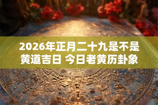 2026年正月二十九是不是黄道吉日 今日老黄历卦象