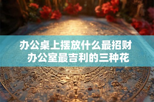 办公桌上摆放什么最招财  办公室最吉利的三种花