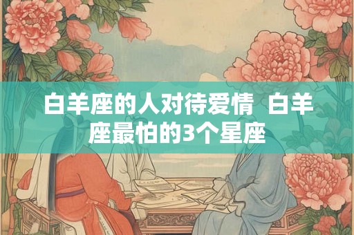 白羊座的人对待爱情 白羊座最怕的3个星座 白羊座的人对待爱情 白羊座最怕的3个星座