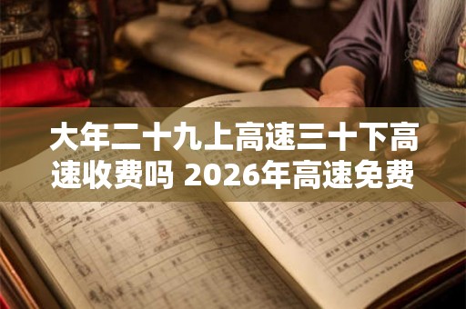 大年二十九上高速三十下高速收费吗 2026年高速免费时间表