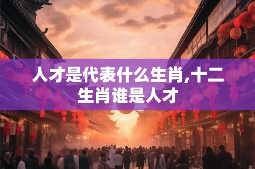 人才是代表什么生肖,十二生肖谁是人才