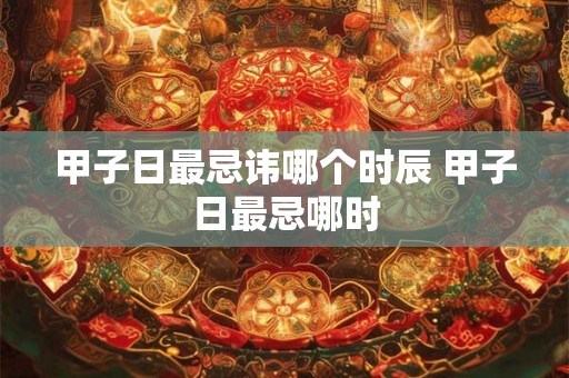 甲子日最忌讳哪个时辰 甲子日最忌哪时