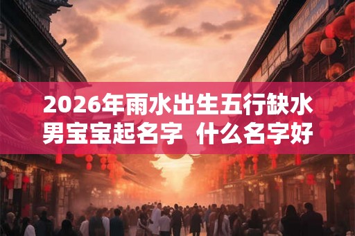 2026年雨水出生五行缺水男宝宝起名字 什么名字好 2026年雨水出生五行缺水男宝宝起名字 什么名字好